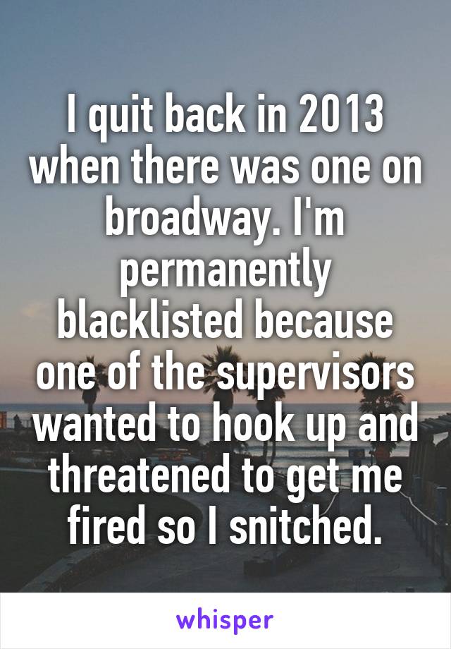 I quit back in 2013 when there was one on broadway. I'm permanently blacklisted because one of the supervisors wanted to hook up and threatened to get me fired so I snitched.