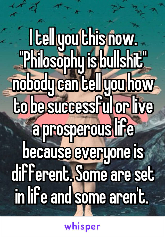 I tell you this now. "Philosophy is bullshit" nobody can tell you how to be successful or live a prosperous life because everyone is different. Some are set in life and some aren't. 