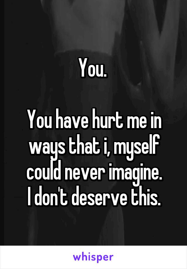 You. 

You have hurt me in ways that i, myself could never imagine.
I don't deserve this.