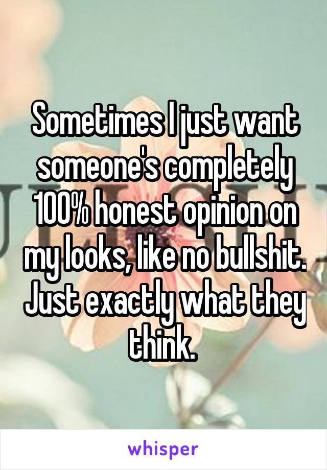 Sometimes I just want someone's completely 100% honest opinion on my looks, like no bullshit. Just exactly what they think. 