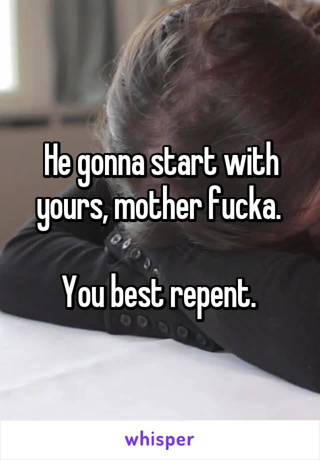 He gonna start with yours, mother fucka. 

You best repent. 