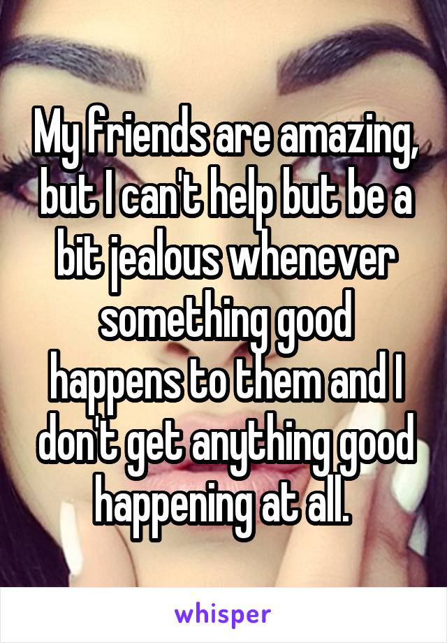 My friends are amazing, but I can't help but be a bit jealous whenever something good happens to them and I don't get anything good happening at all. 