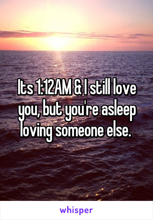 Its 1:12AM & I still love you, but you're asleep loving someone else. 