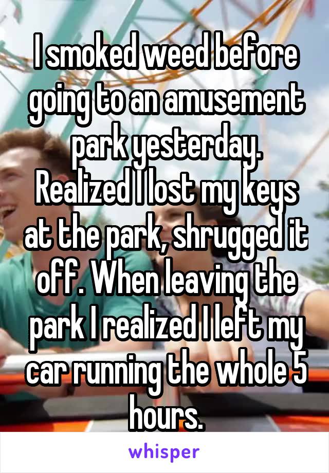 I smoked weed before going to an amusement park yesterday. Realized I lost my keys at the park, shrugged it off. When leaving the park I realized I left my car running the whole 5 hours.