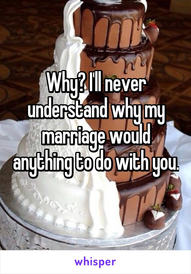 Why? I'll never understand why my marriage would anything to do with you. 