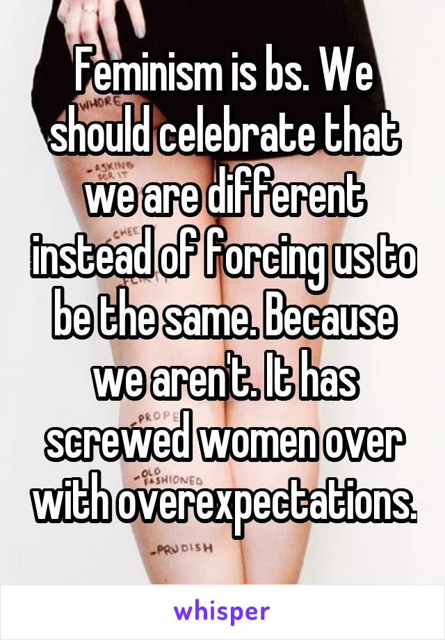 Feminism is bs. We should celebrate that we are different instead of forcing us to be the same. Because we aren't. It has screwed women over with overexpectations. 