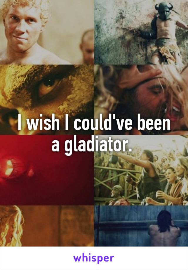 I wish I could've been a gladiator. 