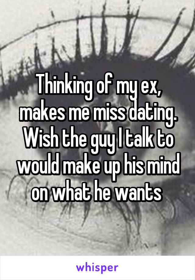 Thinking of my ex, makes me miss dating. Wish the guy I talk to would make up his mind on what he wants 