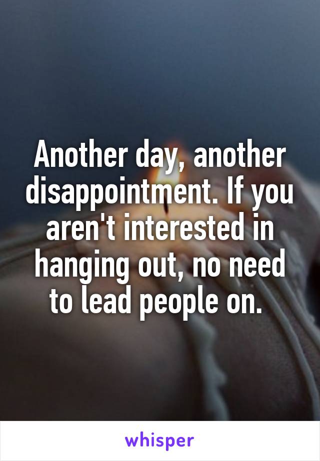 Another day, another disappointment. If you aren't interested in hanging out, no need to lead people on. 