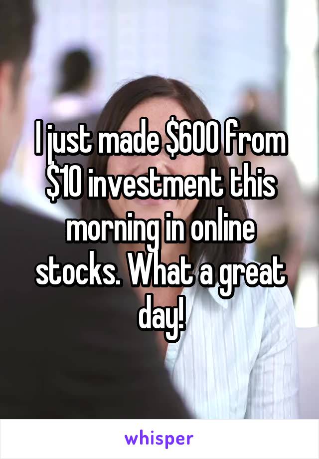 I just made $600 from $10 investment this morning in online stocks. What a great day!