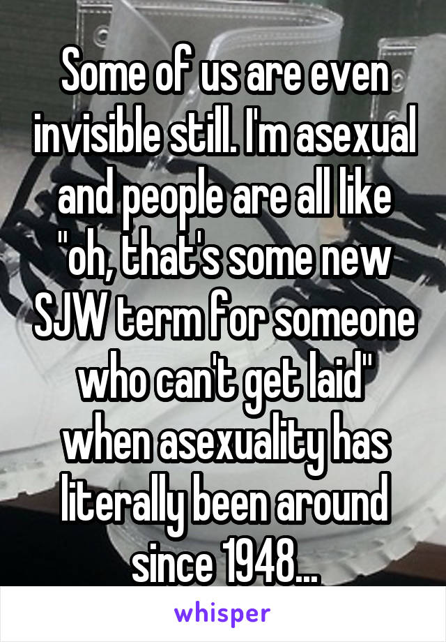 Some of us are even invisible still. I'm asexual and people are all like "oh, that's some new SJW term for someone who can't get laid" when asexuality has literally been around since 1948...