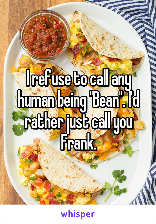 I refuse to call any human being "Bean". I'd rather just call you Frank.