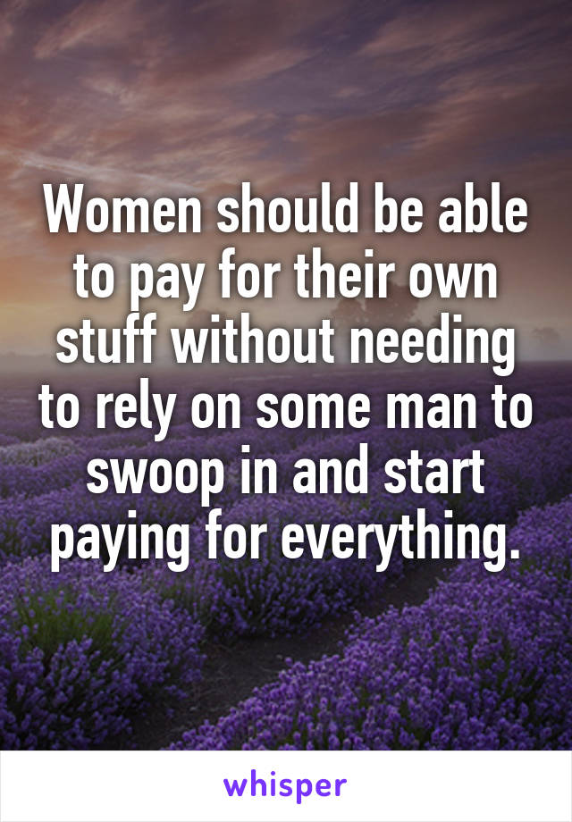 Women should be able to pay for their own stuff without needing to rely on some man to swoop in and start paying for everything.
