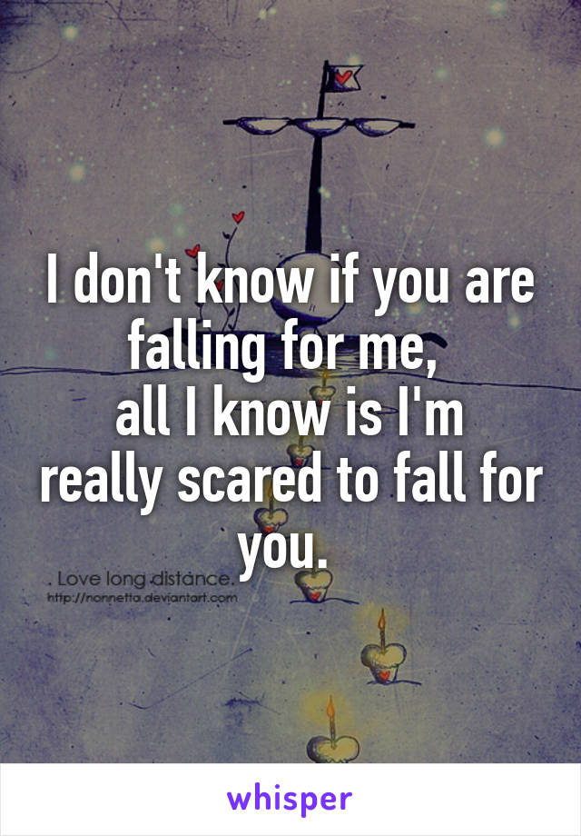 I don't know if you are falling for me, 
all I know is I'm really scared to fall for you. 