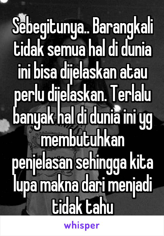 Sebegitunya.. Barangkali tidak semua hal di dunia ini bisa dijelaskan atau perlu dijelaskan. Terlalu banyak hal di dunia ini yg membutuhkan penjelasan sehingga kita lupa makna dari menjadi tidak tahu