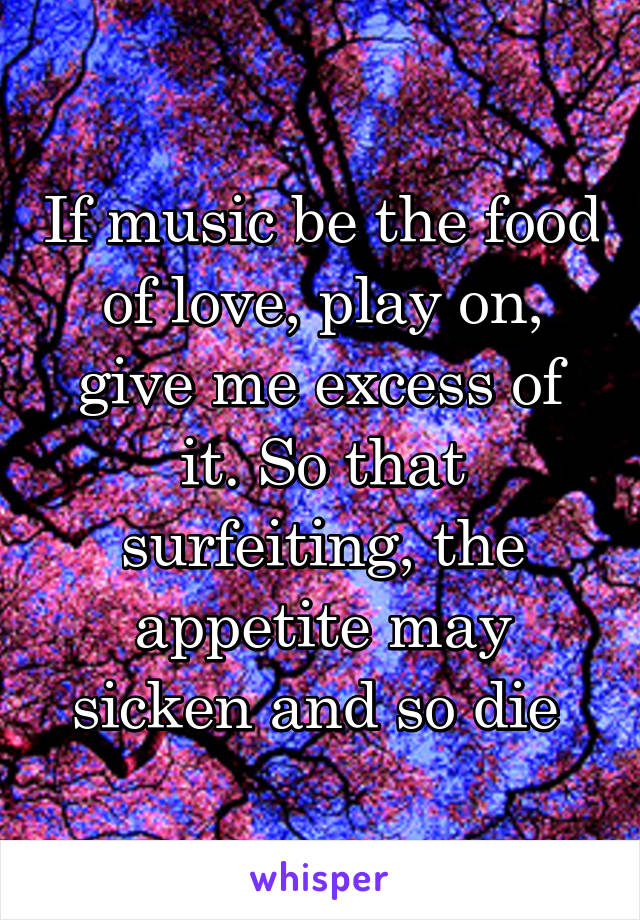 If music be the food of love, play on, give me excess of it. So that surfeiting, the appetite may sicken and so die 