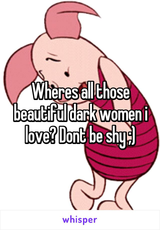 Wheres all those beautiful dark women i love? Dont be shy ;)