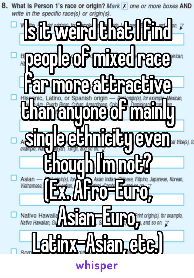 Is it weird that I find people of mixed race far more attractive than anyone of mainly single ethnicity even though I'm not?
(Ex. Afro-Euro, Asian-Euro, Latinx-Asian, etc.)