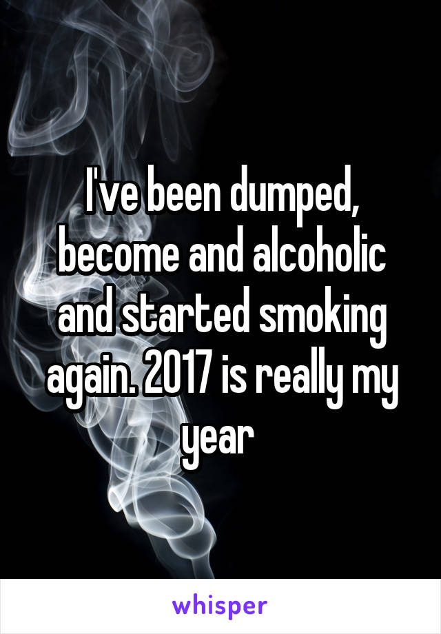 I've been dumped, become and alcoholic and started smoking again. 2017 is really my year 