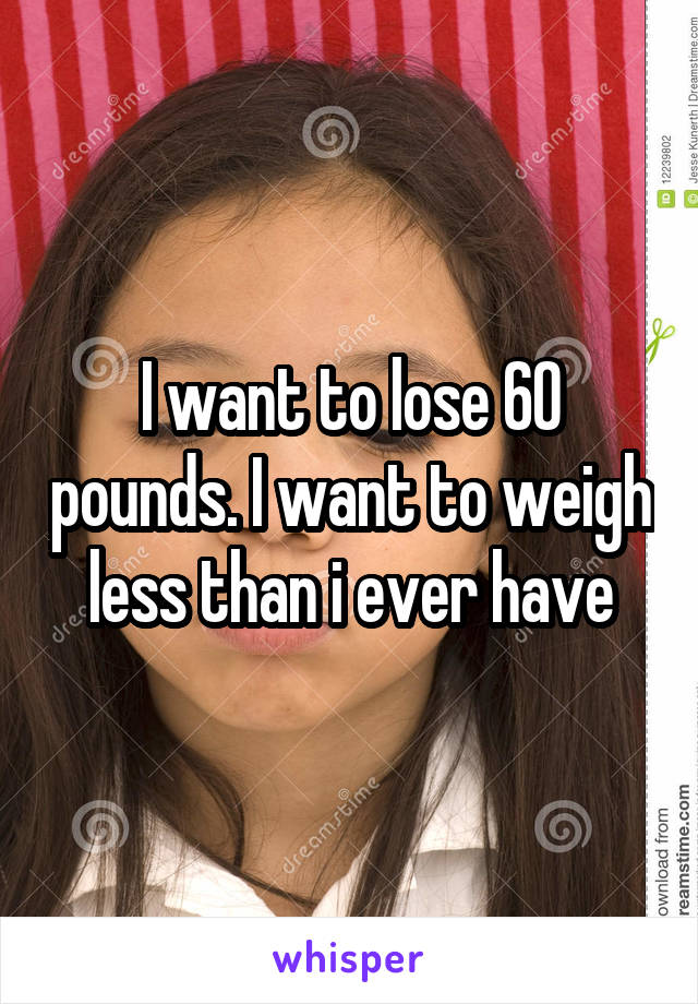 I want to lose 60 pounds. I want to weigh less than i ever have