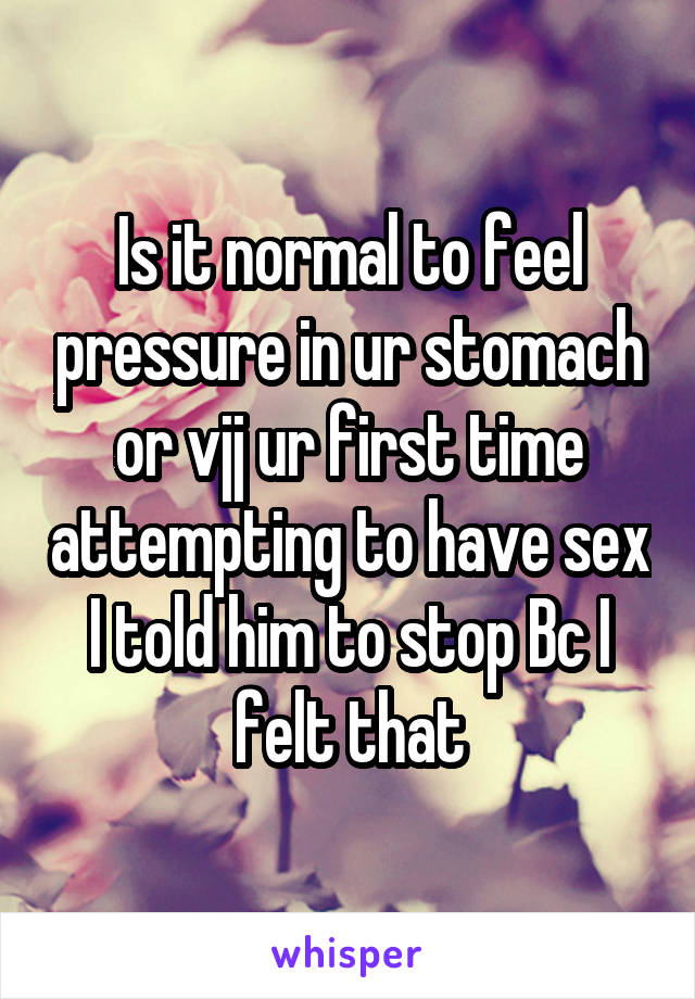 Is it normal to feel pressure in ur stomach or vjj ur first time attempting to have sex I told him to stop Bc I felt that