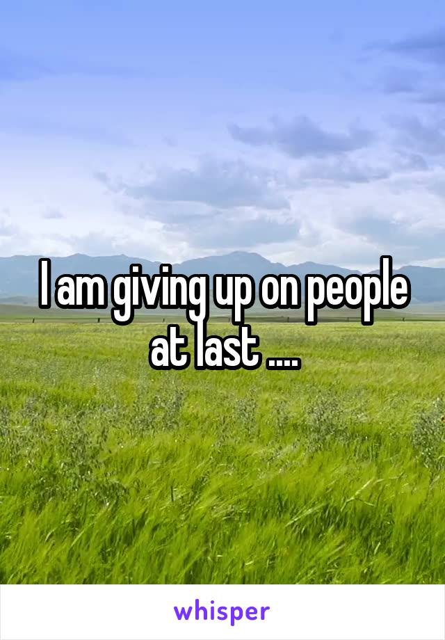 I am giving up on people at last ....