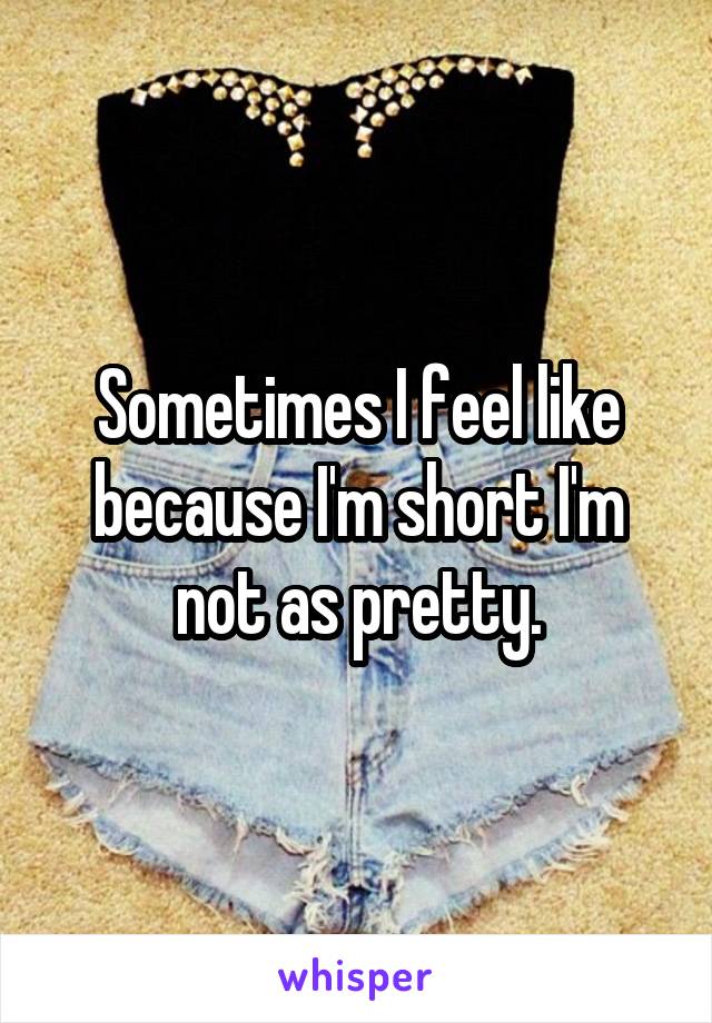 Sometimes I feel like because I'm short I'm not as pretty.