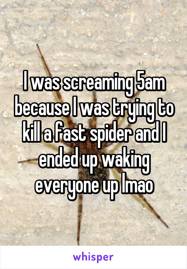 I was screaming 5am because I was trying to kill a fast spider and I ended up waking everyone up lmao