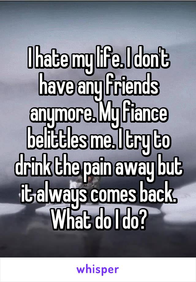 I hate my life. I don't have any friends anymore. My fiance belittles me. I try to drink the pain away but it always comes back. What do I do?