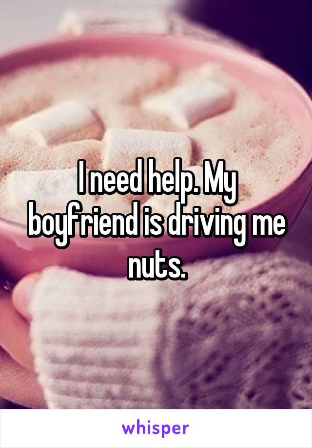 I need help. My boyfriend is driving me nuts.