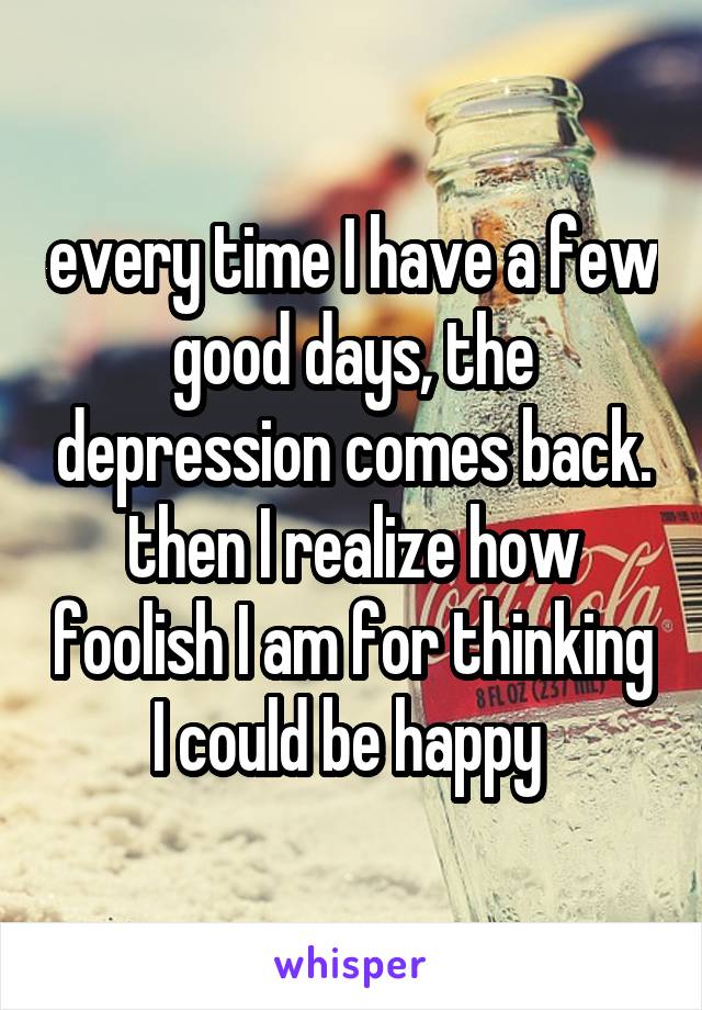 every time I have a few good days, the depression comes back. then I realize how foolish I am for thinking I could be happy 