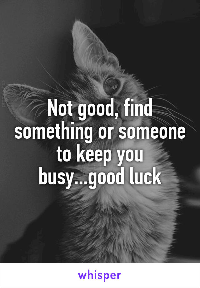 Not good, find something or someone to keep you busy...good luck