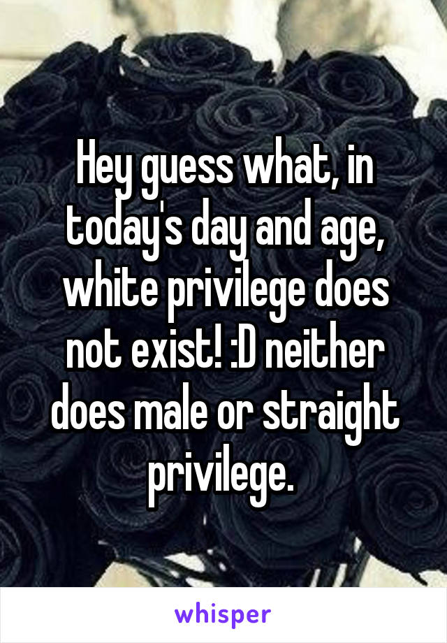 Hey guess what, in today's day and age, white privilege does not exist! :D neither does male or straight privilege. 