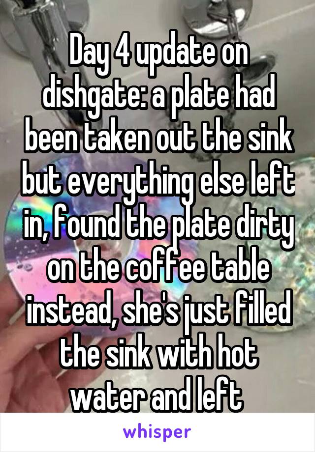 Day 4 update on dishgate: a plate had been taken out the sink but everything else left in, found the plate dirty on the coffee table instead, she's just filled the sink with hot water and left 