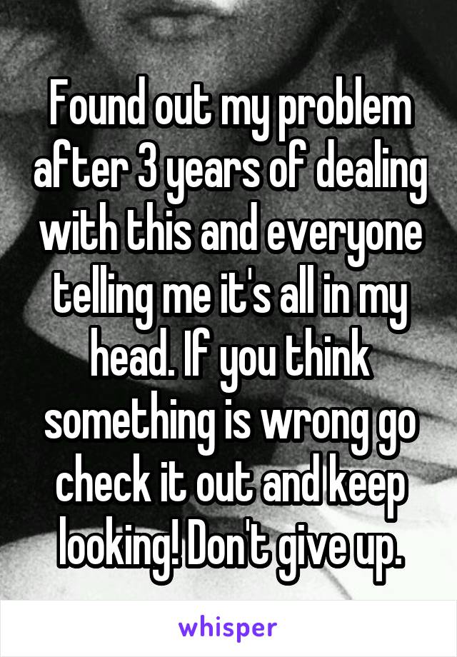 Found out my problem after 3 years of dealing with this and everyone telling me it's all in my head. If you think something is wrong go check it out and keep looking! Don't give up.