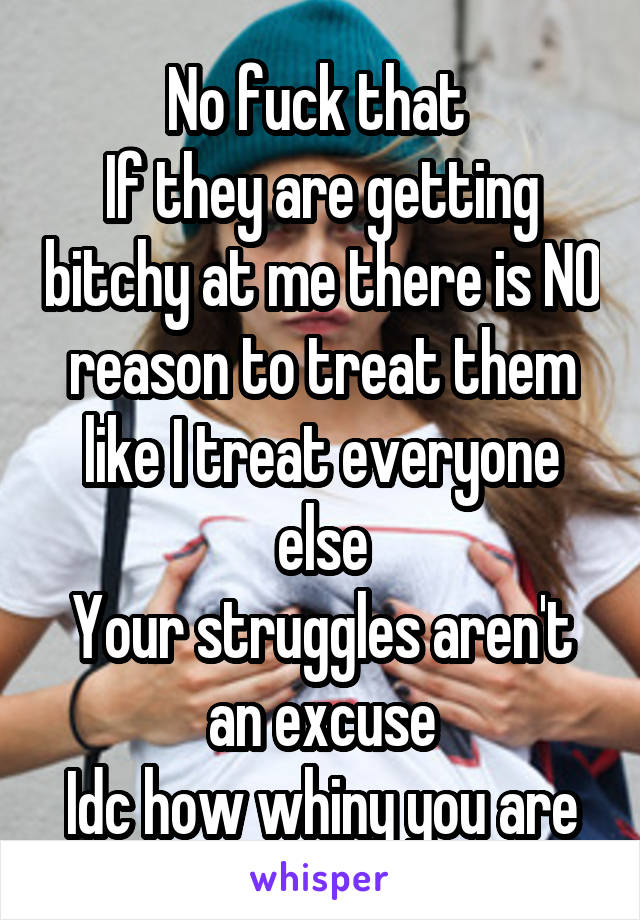 No fuck that 
If they are getting bitchy at me there is NO reason to treat them like I treat everyone else
Your struggles aren't an excuse
Idc how whiny you are