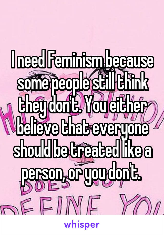 I need Feminism because some people still think they don't. You either believe that everyone should be treated like a person, or you don't. 