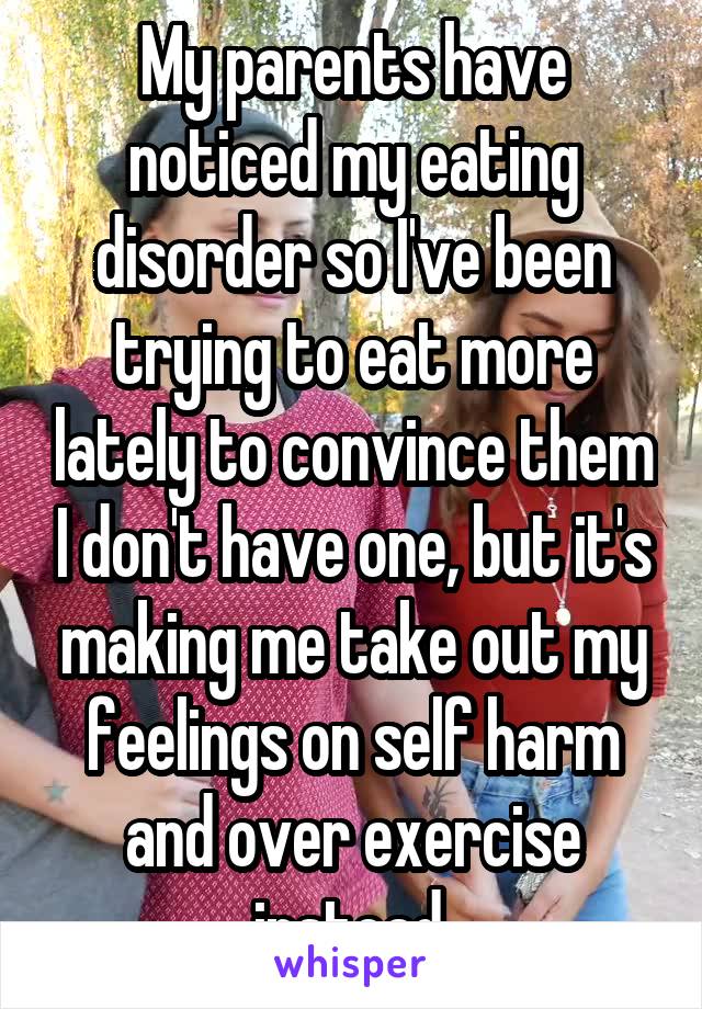 My parents have noticed my eating disorder so I've been trying to eat more lately to convince them I don't have one, but it's making me take out my feelings on self harm and over exercise instead.