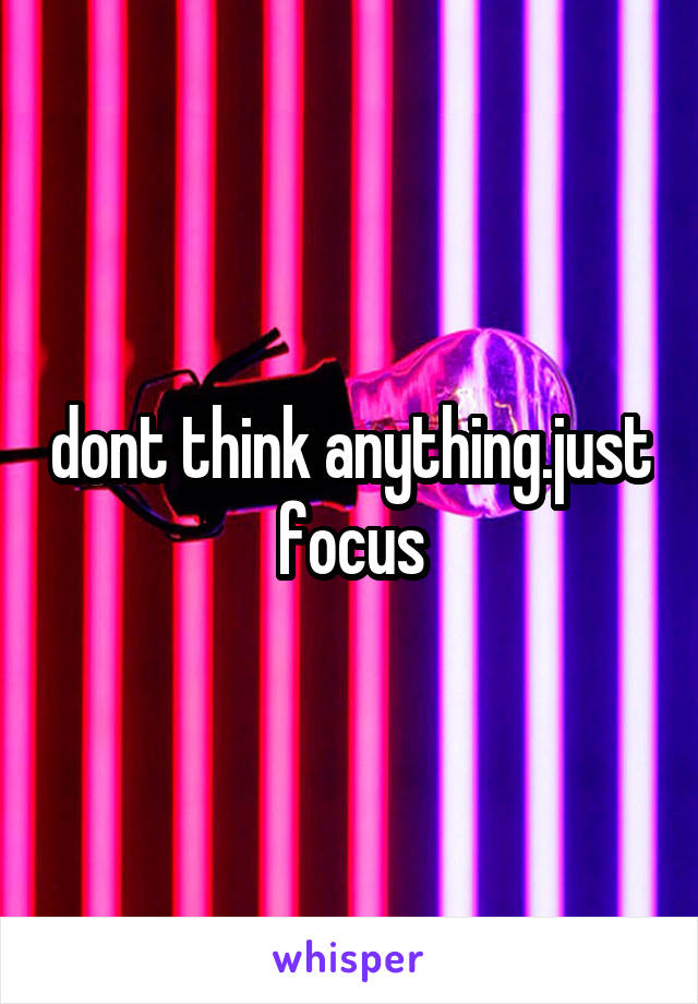 dont think anything.just focus