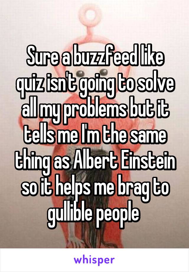 Sure a buzzfeed like quiz isn't going to solve all my problems but it tells me I'm the same thing as Albert Einstein so it helps me brag to gullible people 