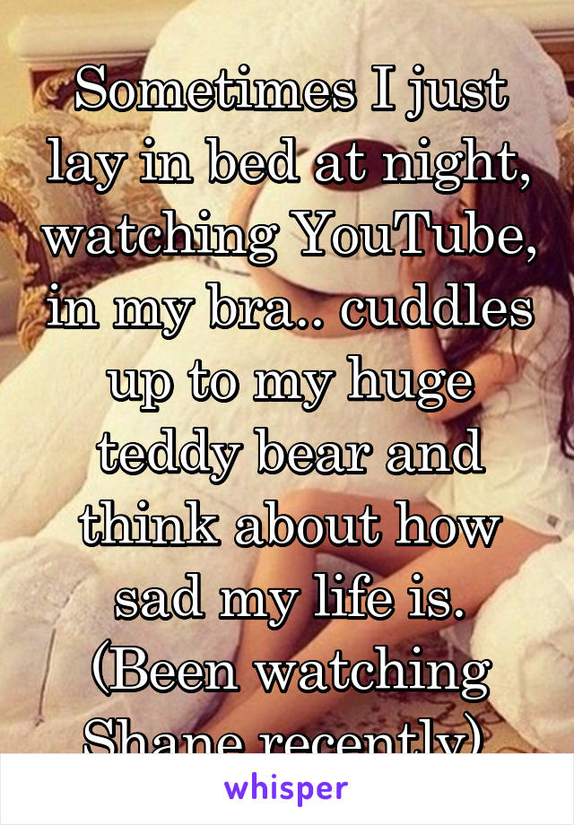 Sometimes I just lay in bed at night, watching YouTube, in my bra.. cuddles up to my huge teddy bear and think about how sad my life is. (Been watching Shane recently).