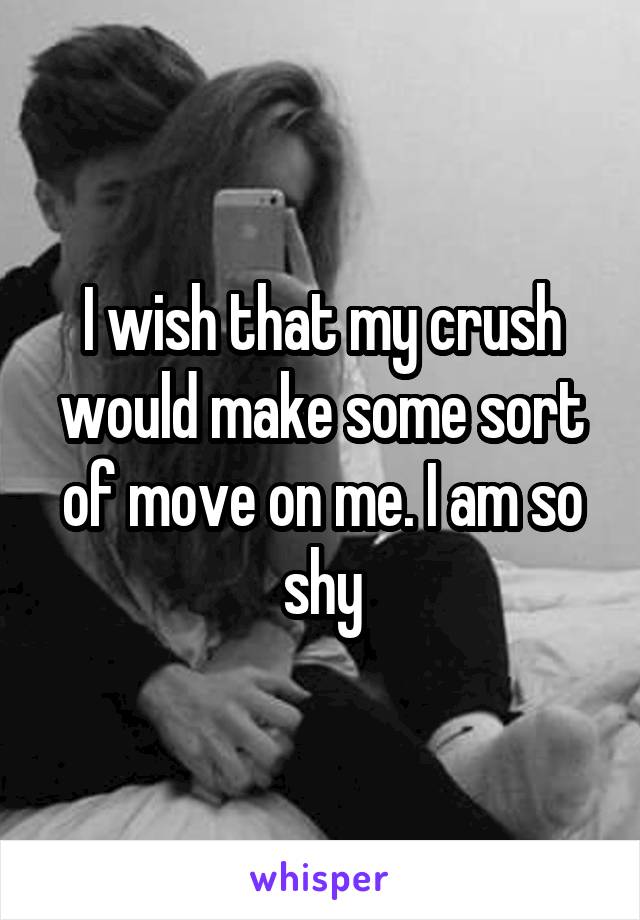 I wish that my crush would make some sort of move on me. I am so shy