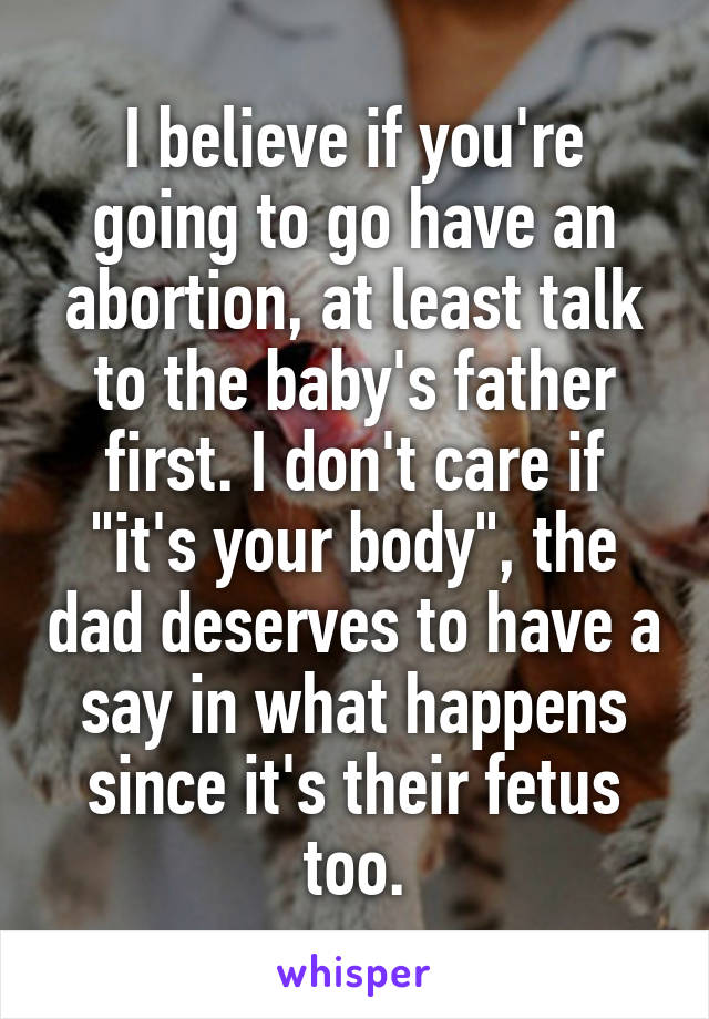 I believe if you're going to go have an abortion, at least talk to the baby's father first. I don't care if "it's your body", the dad deserves to have a say in what happens since it's their fetus too.