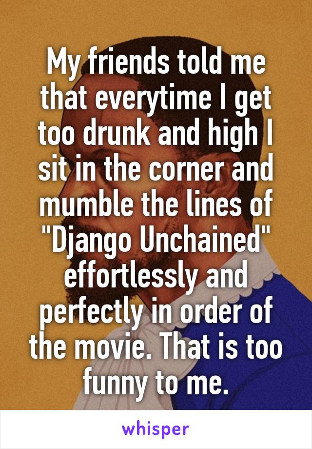 My friends told me that everytime I get too drunk and high I sit in the corner and mumble the lines of "Django Unchained" effortlessly and perfectly in order of the movie. That is too funny to me.