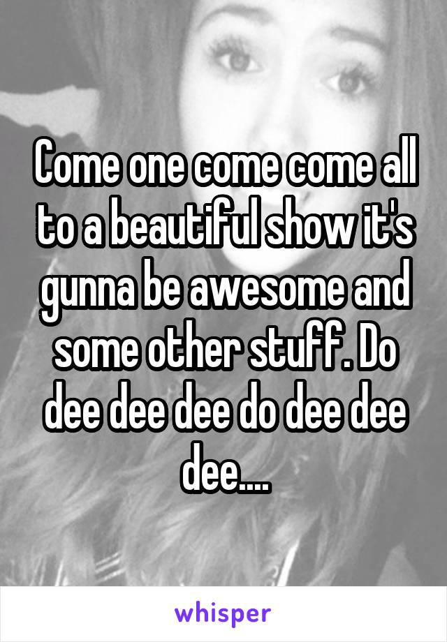 Come one come come all to a beautiful show it's gunna be awesome and some other stuff. Do dee dee dee do dee dee dee....