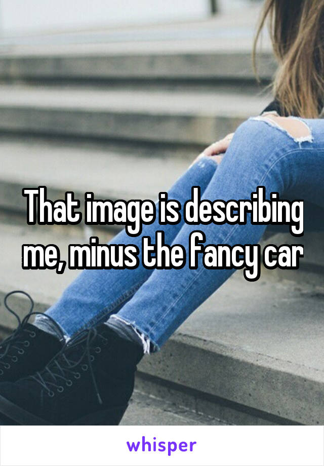 That image is describing me, minus the fancy car