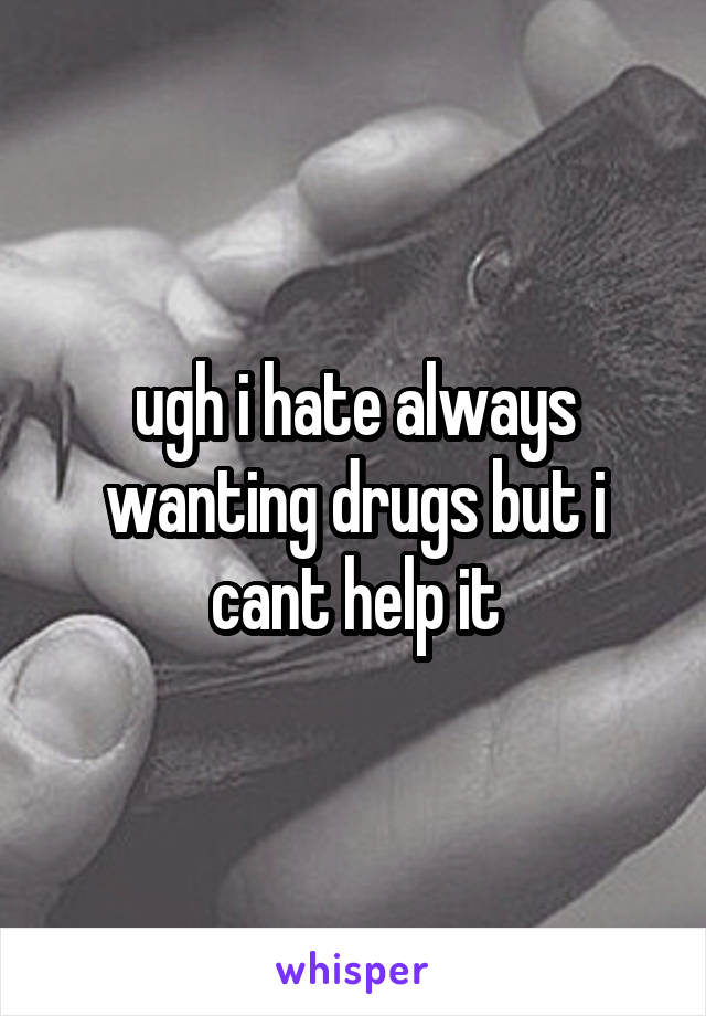 ugh i hate always wanting drugs but i cant help it