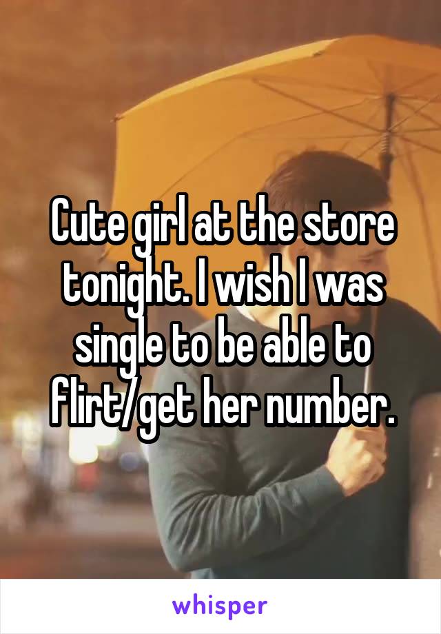 Cute girl at the store tonight. I wish I was single to be able to flirt/get her number.