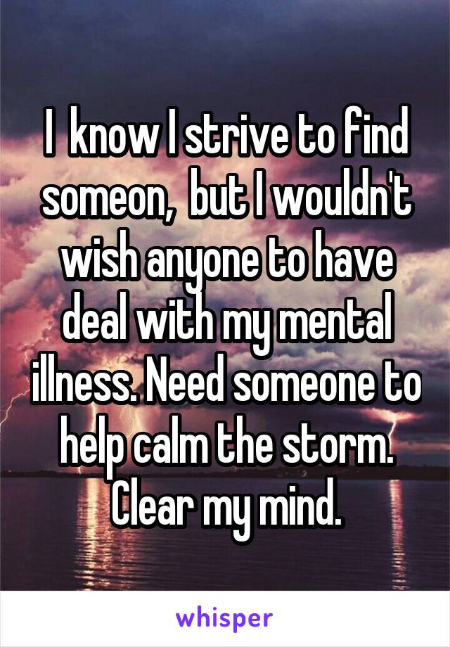 I  know I strive to find someon,  but I wouldn't wish anyone to have deal with my mental illness. Need someone to help calm the storm. Clear my mind.