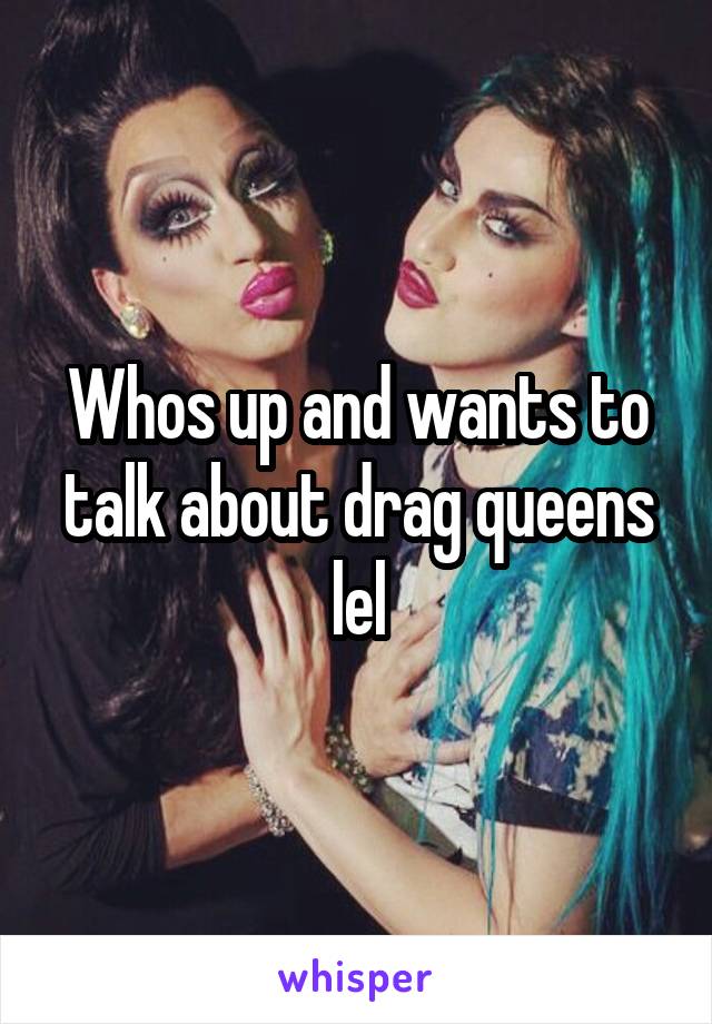 Whos up and wants to talk about drag queens lel